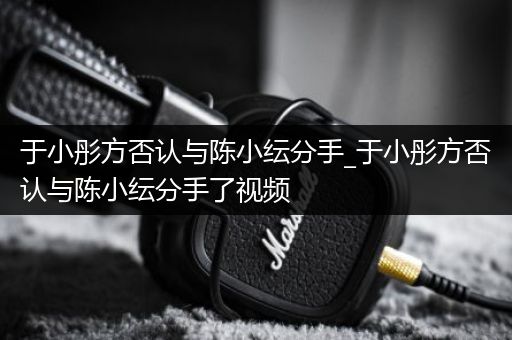 于小彤方否认与陈小纭分手_于小彤方否认与陈小纭分手了视频